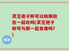 灵芝孢子粉可以和粥放在一起吃吗(灵芝孢子粉可与粥一起食用吗？)
