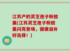 江苏产的灵芝孢子粉胶囊(江苏灵芝孢子粉胶囊闪亮登场，健康滋补好选择！)