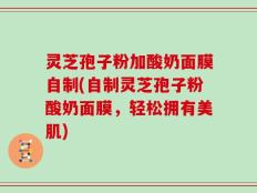 灵芝孢子粉加酸奶面膜自制(自制灵芝孢子粉酸奶面膜，轻松拥有美肌)