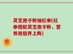 灵芝孢子粉加红参(红参搭配灵芝孢子粉，营养双倍齐上阵)