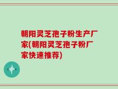 朝阳灵芝孢子粉生产厂家(朝阳灵芝孢子粉厂家快速推荐)