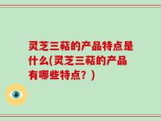 灵芝三萜的产品特点是什么(灵芝三萜的产品有哪些特点？)