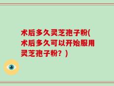 术后多久灵芝孢子粉(术后多久可以开始服用灵芝孢子粉？)
