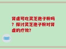 肾虚可吃灵芝孢子粉吗？探讨灵芝孢子粉对肾虚的疗效？
