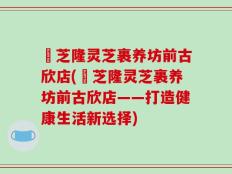 寳芝隆灵芝裹养坊前古欣店(寳芝隆灵芝裹养坊前古欣店——打造健康生活新选择)