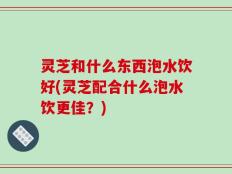灵芝和什么东西泡水饮好(灵芝配合什么泡水饮更佳？)