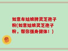 如意牟姑娘牌灵芝孢子粉(如意姑娘灵芝孢子粉，帮你强身健体！)