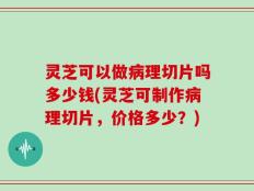 灵芝可以做病理切片吗多少钱(灵芝可制作病理切片，价格多少？)
