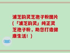 浦芝韵灵芝孢子粉图片(「浦芝韵灵」纯正灵芝孢子粉，助您打造健康生活！)
