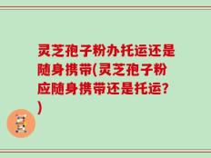 灵芝孢子粉办托运还是随身携带(灵芝孢子粉应随身携带还是托运？)