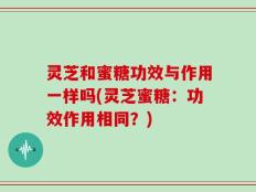 灵芝和蜜糖功效与作用一样吗(灵芝蜜糖：功效作用相同？)