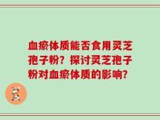 血瘀体质能否食用灵芝孢子粉？探讨灵芝孢子粉对血瘀体质的影响？