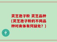 灵芝孢子粉 灵芝品种(灵芝孢子粉的不同品种对身体有何益处？)