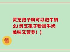灵芝孢子粉可以泡牛奶么(灵芝孢子粉加牛奶美味又营养！)