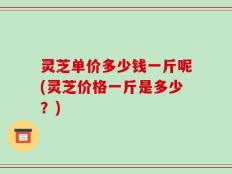 灵芝单价多少钱一斤呢(灵芝价格一斤是多少？)