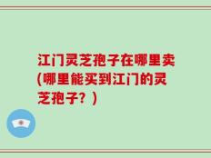 江门灵芝孢子在哪里卖(哪里能买到江门的灵芝孢子？)
