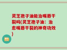 灵芝孢子油能治嘴唇干裂吗(灵芝孢子油：治愈嘴唇干裂的神奇功效)