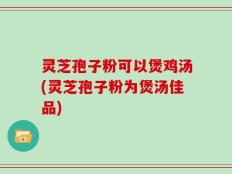 灵芝孢子粉可以煲鸡汤(灵芝孢子粉为煲汤佳品)