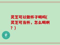 灵芝可以做杯子喝吗(灵芝可当杯，怎么喝啊？)