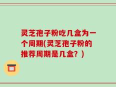 灵芝孢子粉吃几盒为一个周期(灵芝孢子粉的推荐周期是几盒？)