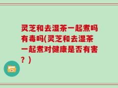灵芝和去湿茶一起煮吗有毒吗(灵芝和去湿茶一起煮对健康是否有害？)