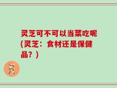 灵芝可不可以当菜吃呢(灵芝：食材还是保健品？)