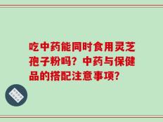 吃中药能同时食用灵芝孢子粉吗？中药与保健品的搭配注意事项？