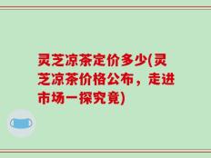 灵芝凉茶定价多少(灵芝凉茶价格公布，走进市场一探究竟)