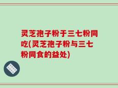 灵芝孢子粉于三七粉同吃(灵芝孢子粉与三七粉同食的益处)