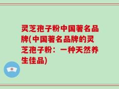 灵芝孢子粉中国著名品牌(中国著名品牌的灵芝孢子粉：一种天然养生佳品)