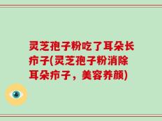 灵芝孢子粉吃了耳朵长疖子(灵芝孢子粉消除耳朵疖子，美容养颜)