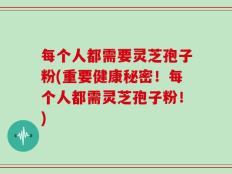 每个人都需要灵芝孢子粉(重要健康秘密！每个人都需灵芝孢子粉！)