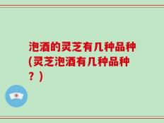 泡酒的灵芝有几种品种(灵芝泡酒有几种品种？)