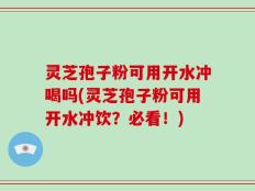 灵芝孢子粉可用开水冲喝吗(灵芝孢子粉可用开水冲饮？必看！)
