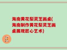 海南黄花梨灵芝画桌(海南制作黄花梨灵芝画桌展现匠心艺术)