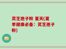 灵芝孢子粉 夏天(夏季健康必备：灵芝孢子粉)