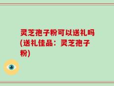 灵芝孢子粉可以送礼吗(送礼佳品：灵芝孢子粉)
