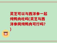 灵芝可以与西洋参一起炖鸭肉吃吗(灵芝与西洋参同炖鸭肉可行吗？)