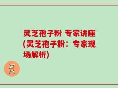灵芝孢子粉 专家讲座(灵芝孢子粉：专家现场解析)