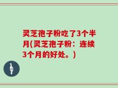 灵芝孢子粉吃了3个半月(灵芝孢子粉：连续3个月的好处。)