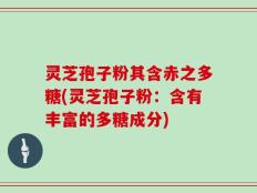 灵芝孢子粉其含赤之多糖(灵芝孢子粉：含有丰富的多糖成分)