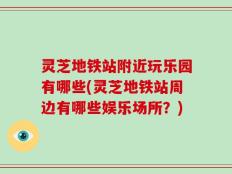 灵芝地铁站附近玩乐园有哪些(灵芝地铁站周边有哪些娱乐场所？)