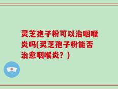 灵芝孢子粉可以治咽喉炎吗(灵芝孢子粉能否治愈咽喉炎？)