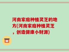 河南家庭种植灵芝的地方(河南家庭种植灵芝，创造健康小财源)