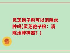 灵芝孢子粉可以消除水肿吗(灵芝孢子粉：消除水肿神器？)