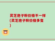 灵芝孢子粉价格不一样(灵芝孢子粉价格多变)