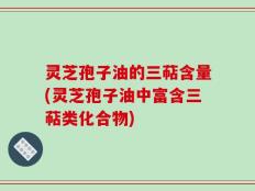 灵芝孢子油的三萜含量(灵芝孢子油中富含三萜类化合物)