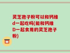 灵芝孢子粉可以和钙维d一起吃吗(能和钙维D一起食用的灵芝孢子粉)