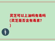 灵芝可以上油吗有毒吗(灵芝是否含有毒素？)
