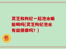 灵芝和枸杞一起泡水嘛能喝吗(灵芝枸杞泡水有益健康吗？)